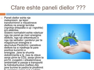 Cfare eshte paneli diellor ???
 Paneli diellor eshte nje
mekanizem qe lejon
transformimin e rrezatimeve
diellore ne energji termike
(ngrohja shtepiake e uji i ngrohte)
e/o elektrike.
Sistemi normalisht eshte ndertuar
nga nje panel qe merr energjine
diellore, nga nje shkembyes e
nga nje serbator i perdorur per te
magazinuar energjine e
akumuluar.Perdorimi i paneleve
diellore ka si rrjedhoje te pare
pozitive kursimin e
energjise. Jane te shumta
dobishmerite e tij, mes te cilave
asnje çlirim te CO2, asnje çlirim te
pm10, zvogelim i shkaterrimeve
ambientale si pasoje e transportit
te hidrokarbureve (naftes).Ato
jane burime te pastra te prodhimit
 