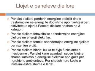 Llojet e paneleve diellore
 Panelet diellore perdorin energjine e diellit dhe e
trasformojne ne energji te dobishme apo nxehtesi per
aktivitetet e njeriut.Panelet diellore ndahen ne 3
kategori:
 Panele diellore fotovoltaike : shnderrojne energjine
diellore ne energji elektrike.
 Panele diellore termik: shenderrojne energjine djellore
per nxehjen e ujit.
 Panele diellore hibrid: ku ka te dyja funksionet e
mesiperme . Panelet kane avantazh sepse lejojne
shume kursimin e energjise elektrike apo gazit per
ngrohje te ambjenteve. Por shpesh here kosto e
instalimi eshte shume e larte!
 