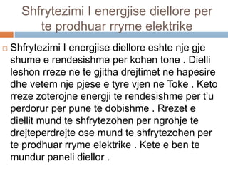Shfrytezimi I energjise diellore per
te prodhuar rryme elektrike
 Shfrytezimi I energjise diellore eshte nje gje
shume e rendesishme per kohen tone . Dielli
leshon rreze ne te gjitha drejtimet ne hapesire
dhe vetem nje pjese e tyre vjen ne Toke . Keto
rreze zoterojne energji te rendesishme per t’u
perdorur per pune te dobishme . Rrezet e
diellit mund te shfrytezohen per ngrohje te
drejteperdrejte ose mund te shfrytezohen per
te prodhuar rryme elektrike . Kete e ben te
mundur paneli diellor .
 