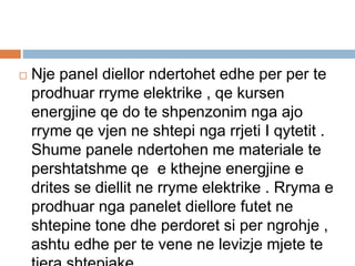  Nje panel diellor ndertohet edhe per per te
prodhuar rryme elektrike , qe kursen
energjine qe do te shpenzonim nga ajo
rryme qe vjen ne shtepi nga rrjeti I qytetit .
Shume panele ndertohen me materiale te
pershtatshme qe e kthejne energjine e
drites se diellit ne rryme elektrike . Rryma e
prodhuar nga panelet diellore futet ne
shtepine tone dhe perdoret si per ngrohje ,
ashtu edhe per te vene ne levizje mjete te
 