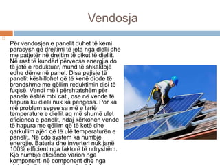 Vendosja

Për vendosjen e panelit duhet të kemi
parasysh që drejtimi të jeta nga dielli dhe
me patjetër në drejtim të pikut të diellit.
Në rast të kundërt përvecse energjia do
të jetë e reduktuar, mund të shkaktojë
edhe dëme në panel. Disa pajisje të
panelit këshillohet që të kenë diode të
brendshme me qëllim reduktimin disi të
fuqisë. Vendi më i përshtatshëm për
panele është mbi cati, ose në vende të
hapura ku dielli nuk ka pengesa. Por ka
një problem sepse sa më e lartë
temperature e diellit aq më shumë ulet
eficienca e panelit, ndaj kërkohen vende
të hapura me qëllim që të ketë dhe
qarkullim ajëri që të ulë temperaturën e
panelit. Në cdo system ka humbje
energjie. Bateria dhe inverteri nuk janë
100% efficient nga faktorë të ndryshëm.
Kjo humbje eficience varion nga
komponenti në component dhe nga
 