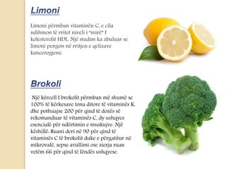 Limoni përmban vitaminën C, e cila
ndihmon të rritet niveli i “mirë” I
kolesterolit HDL. Një studim ka zbuluar se
limoni pengon në rritjen e qelizave
kancerogjene.
Një kërcell I brokolit përmban më shumë se
100% të kërkesave tona ditore të vitaminës K,
dhe pothuajse 200 për qind të dozës së
rekomanduar të vitaminës C, dy ushqyes
esencialë për ndërtimin e muskujve. Një
këshillë: Ruani deri në 90 për qind të
vitaminës C të brokolit duke e përgatitur në
mikrovalë, sepse avullimi ose zierja ruan
vetëm 66 për qind të lëndës ushqyese.
 
