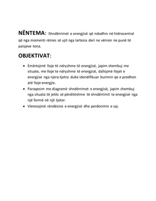NËNTEMA: Shndërrimet e energjisë që ndodhin në hidrocentral
që nga momenti rënies së ujit nga lartesia deri ne vënien ne punë të
paisjeve tona.
OBJEKTIVAT:
 Emërtojmë lloje të ndryshme të energjisë, japim shembuj me
situate, me lloje te ndryshme të energjisë, dallojmë llojet e
energjise nga njera-tjetra duke idendifikuar burimin qe e prodhon
atë lloje energjie.
 Paraqesim me diagramë shndërrimet e energjisë, japim shembuj
nga situata të jetës së përditëshme të shndërrimit te energjisë nga
një formë në një tjeter.
 Vleresojmë rëndësine e energjisë dhe perdorimin e saj.
 