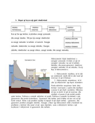 1- Hapat që kryen uji gjatë shndërrimit
Kur uji bie nga lartësia ai përmban energji potenciale
dhe energji kinetike. Më pas kjo energji shndërrohet
ne energji mekanike te turbinës së motorrit. Energjia
mekanike shnderrohet ne energji elektrike. Energjia
elektrike shndërrohet ne energji dritore, energji termike dhe energji mekanike.
Hidrocentralet bëjnë shndërrimin e
energjisë potenciale të rëniës së ujit në
energjinë mekanike me anë të turbinës
hidrulike dhe pastaj gjeneratori shndërron
energjinë mekanike në atë elektrike. Ka dy
lloje të hidrocentraleve:
1. Hidrocentralet rrjedhëse, në të cilat
uji vazhdimisht rrjëdh dhë të cilat kanë një
rezervuar të ujit të limituar.
2. Hidrocentralet akumuluese, në të
cilat uji shfrytëzohet nga liqeni akumulues.
Penda ndërtohet mespërmes lumit duke
formuar rezervuarin e epërm dhe rrjedhjen
e pasme të ujit (bjefi i poshtëm). Diferenca
në mes te nivelit të ujit në rezervuar dhe
rrjedhjës së pasme të ujit poshtë pendës
quhet lartësia. Ndërtesa e centralit ndërtohet në pendë. Ndërtesa e centralës ka turbinën e ujit,
gjeneratorin dhe portën kontrolluese. Gjeneratori dhe turbina janë të lidhur në mes veti në një
bosht vertical. Rënia e ujit prodhon rrjedhje të shpejtë të ujit nëpër turbinë – gjenerator, dhe
gjeneratori prodhon energjinë elektrike. Energjia e fituar nga hidrocentrali është e barabartë me
prodhimin e lartësisë dhe sasisë së ujit sipas shprehjës: sasia e elektricitetit lartësia e ujit
koeficienti I shfrytëzimit të gjeneratorit dhe turbinës.
ENERGI
POTENCIALE
ENERGJI
KINETIKE
ENERGJI
MEKANIKE
ENERGJI
ELEKTRIKE
ENERGJI DRITORE
ENERGJI MEKANIKE
ENERGJI TERMIKE
 