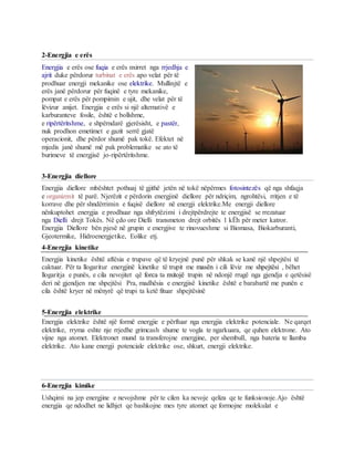 2-Energjia e erës
Energjia e erës ose fuqia e erës nxirret nga rrjedhja e
ajrit duke përdorur turbinat e erës apo velat për të
prodhuar energji mekanike ose elektrike. Mullinjtë e
erës janë përdorur për fuqinë e tyre mekanike,
pompat e erës për pompimin e ujit, dhe velat për të
lëvizur anijet. Energjia e erës si një alternativë e
karburanteve fosile, është e bollshme,
e ripërtëritshme, e shpërndarë gjerësisht, e pastër,
nuk prodhon emetimet e gazit serrë gjatë
operacionit, dhe përdor shumë pak tokë. Efektet në
mjedis janë shumë më pak problematike se ato të
burimeve të energjisë jo-ripërtëritshme.
3-Energjia diellore
Energjia diellore mbështet pothuaj të gjithë jetën në tokë nëpërmes fotosintezës që nga shfaqja
e organizmit të parë. Njerëzit e përdorin energjinë diellore për ndriçim, ngrohtësi, rritjen e të
korrave dhe për shndërrimin e fuqisë diellore në energji elektrike.Me energji diellore
nënkuptohet energjia e prodhuar nga shfrytëzimi i drejtpërdrejte te energjisë se rrezatuar
nga Dielli drejt Tokës. Në çdo ore Dielli transmeton drejt orbitës 1 kËh për meter katror.
Energjia Diellore bën pjesë në grupin e energjive te rinovueshme si Biomasa, Biokarburanti,
Gjeotermike, Hidroenergjetike, Eolike etj.
4-Energjia kinetike
Energjia kinetike është aftësia e trupave që të kryejnë punë për shkak se kanë një shpejtësi të
caktuar. Për ta llogaritur energjinë kinetike të trupit me masën i cili lëviz me shpejtësi , bëhet
llogaritja e punës, e cila nevojitet që forca ta nxitojë trupin në ndonjë rrugë nga gjendja e qetësisë
deri në gjendjen me shpejtësi Pra, madhësia e energjisë kinetike është e barabartë me punën e
cila është kryer në mënyrë që trupi ta ketë fituar shpejtësinë
5-Energjia elektrike
Energjia elektrike është një formë energjie e përftuar nga energjia elektrike potenciale. Ne qarqet
elektrike, rryma eshte nje rrjedhe grimcash shume te vogla te ngarkuara, qe quhen elektrone. Ato
vijne nga atomet. Elektronet mund ta transferojne energjine, per shembull, nga bateria te llamba
elektrike. Ato kane energji potenciale elektrike ose, shkurt, energji elektrike.
6-Energjia kimike
Ushqimi na jep energjine e nevojshme për te cilen ka nevoje qeliza qe te funksionoje.Ajo është
energjia qe ndodhet ne lidhjet qe bashkojne mes tyre atomet qe formojne molekulat e
 