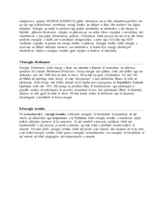ushqimeve,e quajtur ENERGJI KIMIKE.Te gjitha substancat me te cilat ushqehemi,qofshin ato
qe vijn nga kafshet/bimet permbajne energji kimike qe shfaqet si flake dhe nxehtesi kur digjen
ushqimet. Energjia qe mund te perdoret nga qelizat permbahet ne molekulen e një sheqeri te
thjështë , glukozes.Reaksioni i djegies se glukozes,qe ne qeliza cliron energjine e nevojshme për
veprimtarinë e tyre,quhet frymemarrje qelizore. Fotosinteza është procesi me ane te te cilit bimet
perdorin energjine e diellit për te prodhuar oksigjen,duke u nisur nga CO2 dhe nga H2O
,molekula organike te pasura me energji kimike si glukoza. Energjia kimike është energjia e
rezervuar ne lidhjet ndërmjet atomeve ose molekulave te lendes.Kjo energji clirohet,për
shembull,ne trajten e energjise termike gjate djegies se lendeve te ndryshme.
7-Energjia bërthamore
Energjia bërthamore është energji e fituar me metodat e fusionit të kontrolluar në ndërtesa
qendrore të Centrale Bërthamore.Përdorimi i kësaj energjie për qëllime civile për dallim nga ato
ushtarake, pas vitit 1945 deri në fund të viteve '60-ta nuk ka qenë i dyshushëm. Në vitet '60,
në ShBA në sipërfaqe dalin lëvizje zë cilat "akceptimin" e deri atëherëshe filluan të vënë në
pikëpyetje. Këto lëvizje nuk kishin ndonjë rol të madhe por u pasqyruan në Republikën Federale
Gjermane rreth vitit 1971. Më pastaj, ky problem filloj të transformohet nga pakënaqësi e
popullit vendas, në pakënaqësi të qeverive poseduese të tyre. Kjo pakënaqësi fillojë të drejtohej
shteteve të cilat gjerë në fund të viteve '80 nuk kishin arritur të zhvillonin apo të huazonin
teknologjinë e prodhimit të kësaj energjie.
8-Energjia termike
Në termodinamikë, energji termike i referohet energjisë së brendshme të pranishme në një
sistem që shkaktohet nga temperatura e tij Nxehtësia është energjia termike e transferuar nëpër
kufirin ndërmjet rajoneve të dy materieve. Si një variabël e procesit, nxehtësia është një
karakteristikë e një procesi, jo pronë e sistemit; ajo nuk është e përfshirë brenda kufijve të
sistemit. Në anën tjetër, energjia termike është një pronë e një sistemi, dhe ekziston në të dy anët
e një kufiri.Energjia termike është pjesë e energjisë termodinamike ose energjisë së brendshme të
një sistemi që është përgjegjëse për temperaturën e sistemit
 