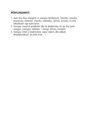 PËRFUNDIMET:
1. Janë disa lloje energjish si: energjia bërthamore, kinetike, termike,
potenciale, elektrike, elastike, mekanike, dritore, termike, të cilat
ndryshojnë nga njëra-tjetra.
2. Energjia mund të prodhohet dhe të shndërrohet në nje lloj tjetër
energjie. (energjia elektrike = energji dritore, termike)
3. Energjia është e rëndësishme sepse vepron dhe ndikon
drejtëpërsëdrejti në jetën tonë.
 
