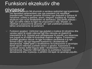 Funksioni ekzekutiv dhe
gjyqesor
 Funksioni ekzekutiv:Në shumicën e vendeve realizohet nga kryeministri
(në republikat parlamentare) ose nga presidenti (në republikat
presidenciale). Kabineti qeveritar formohet nga drejtuesit e fushave të
ndryshme: politika e jashtme, arsimi, integrimi, bujqësia etj. Pushteti
ekzekutiv luan rol të rëndësishëm në demokraci, pasi është zbatues i
ligjit, por edhe ndikon te ligjet me propozimet e veta. Shpesh, si
rrjedhojë e propozimit të qeverisë, që i njeh praktikisht problemet,
bëhen amendamente në parlament.
 Funksioni giyqësor: Ushtrohet nga giykatat e niveleve tê ndryshme dhe
vendos raport të drejtë ndērmiet ligit dhe mënyrës së zbatimit të
interpretimit të tij. Gjykatat janë përfaqësuese të popullit, pra nëpermes
tyre populli ka të drejtë të kontrollojë zbatimin e ligjeve. Funksionimi i
pushtetit gjiyqësor bazuar në ligje mundëson pavarësinë e tij nga
format e tjera, një nga treguesit kryesorë ky i ekzistencës së
demokracisë. Hallkë tjetër e rëndësishme në funksionimin e qeverisjes
është raporti ndërmjet pushtetit vendor e qendror. Autonomia e
pushtetit vendor është tregues tjetër i rëndësishëm I funksionimit të
demokracisë. Raportet ndërmjet këtyre dy pushteteve fuqizojnë
demokracinë dhe, kryesorja, e përfshin më tepër në qeverisje popullin.
 