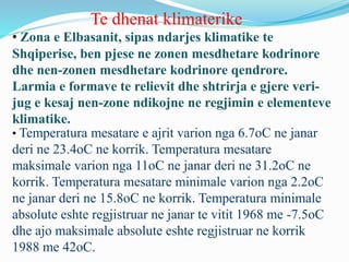 Te dhenat klimaterike
• Zona e Elbasanit, sipas ndarjes klimatike te
Shqiperise, ben pjese ne zonen mesdhetare kodrinore
dhe nen-zonen mesdhetare kodrinore qendrore.
Larmia e formave te relievit dhe shtrirja e gjere veri-
jug e kesaj nen-zone ndikojne ne regjimin e elementeve
klimatike.
• Temperatura mesatare e ajrit varion nga 6.7oC ne janar
deri ne 23.4oC ne korrik. Temperatura mesatare
maksimale varion nga 11oC ne janar deri ne 31.2oC ne
korrik. Temperatura mesatare minimale varion nga 2.2oC
ne janar deri ne 15.8oC ne korrik. Temperatura minimale
absolute eshte regjistruar ne janar te vitit 1968 me -7.5oC
dhe ajo maksimale absolute eshte regjistruar ne korrik
1988 me 42oC.
 