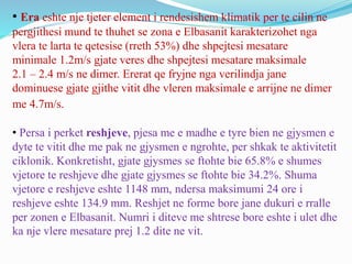 • Era eshte nje tjeter element i rendesishem klimatik per te cilin ne
pergjithesi mund te thuhet se zona e Elbasanit karakterizohet nga
vlera te larta te qetesise (rreth 53%) dhe shpejtesi mesatare
minimale 1.2m/s gjate veres dhe shpejtesi mesatare maksimale
2.1 – 2.4 m/s ne dimer. Ererat qe fryjne nga verilindja jane
dominuese gjate gjithe vitit dhe vleren maksimale e arrijne ne dimer
me 4.7m/s.
• Persa i perket reshjeve, pjesa me e madhe e tyre bien ne gjysmen e
dyte te vitit dhe me pak ne gjysmen e ngrohte, per shkak te aktivitetit
ciklonik. Konkretisht, gjate gjysmes se ftohte bie 65.8% e shumes
vjetore te reshjeve dhe gjate gjysmes se ftohte bie 34.2%. Shuma
vjetore e reshjeve eshte 1148 mm, ndersa maksimumi 24 ore i
reshjeve eshte 134.9 mm. Reshjet ne forme bore jane dukuri e rralle
per zonen e Elbasanit. Numri i diteve me shtrese bore eshte i ulet dhe
ka nje vlere mesatare prej 1.2 dite ne vit.
 