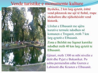 Vende turistike e monumente kulture
Bysheku, 2 km larg qytetit, është
vend piktoresk me ujë të ftohtë, rrape
shekullore dhe njëkohësisht vend
historik.
Llixhat e Elbasanit me ujëra
kurative termale ndodhen në
komunen e Treganit, rreth 7 km
larg qytetit e Elbasanit.
Zona e Belshit me liqenet karstike
ndodhet rreth 40 km larg qytetit te
Elbasanit.
Gjinari, rreth 1300 m mbi nivelin e
detit dhe Pyjet e Bukanikut. Po
ashtu permendim edhe Gurren e
Labinotit dhe Krasten e Elbasanit.
 