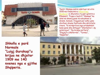 Shkolla e parë
Normale
“Luigj Gurakuqi”u
krijua ne dhjetor
1909 me 140
nxenes nga e gjithe
Shqiperia.
Teatri Skampa është ndërtuar në vitin
1935 me financimin e Xhavit bej
Biçakçiut si dhuratë e tij për qytetin e
Elbasanit. Trupa e teatrit “Skampa” ka
vënë në skenë pjesë të ndryshme si
dramë, komedi, tragjedi por edhe jane
zhvilluar shume festivale dhe aktivitete
rinore. Të mirëpritura nga artdashësit
kanë qenë dhe shfaqjet “Shërbëtori i dy
zotërinjve”, “Dy krisma në Paris”,
“Engjëjt e skëterrës”, “Turneu”,
“Nepërka”,
 