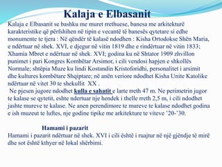 Kalaja e Elbasanit
Kalaja e Elbasanit se bashku me muret rrethuese, banesa me arkitekturë
karakteristike që përfshihen në tipin e vecantë të banesës qytetare si edhe
monumente te tjera : Në qëndër të kalasë ndodhen : Kisha Ortodokse Shën Maria,
e ndërtuar në shek. XVI, e djegur në vitin 1819 dhe e rindërtuar në vitin 1833;
Xhamia Mbret e ndërtuar në shek. XVI; godina ku në Shtator 1909 zhvillon
punimet i pari Kongres Kombëtar Arsimor, i cili vendosi hapjen e shkollës
Normale; shtëpia Muze ku lindi Kostandin Kristoforidhi, personalitet i arsimit
dhe kultures kombëtare Shqiptare; në anën veriore ndodhet Kisha Unite Katolike
ndërtuar në vitet 30 te shekullit XX .
Ne pjesen jugore ndodhet kulla e sahatit e larte rreth 47 m. Ne perimetrin jugor
te kalase se qytetit, eshte ndertuar nje hendek i thelle rreth 2,5 m, i cili ndodhet
jashte mureve te kalase. Ne anen perendimore te mureve te kalase ndodhet godina
e ish muzeut te luftes, nje godine tipike me arkitekture te viteve ’20-’30.
Hamami i pazarit
Hamami i pazarit ndërtuar në shek. XVI i cili është i ruajtur në një gjëndje të mirë
dhe sot është kthyer në lokal shërbimi.
 
