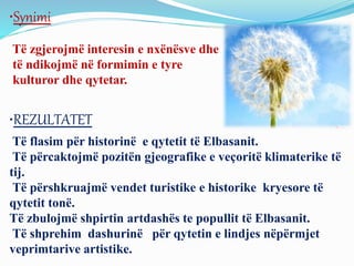 •Synimi
Të zgjerojmë interesin e nxënësve dhe
të ndikojmë në formimin e tyre
kulturor dhe qytetar.
•REZULTATET
Të flasim për historinë e qytetit të Elbasanit.
Të përcaktojmë pozitën gjeografike e veçoritë klimaterike të
tij.
Të përshkruajmë vendet turistike e historike kryesore të
qytetit tonë.
Të zbulojmë shpirtin artdashës te popullit të Elbasanit.
Të shprehim dashurinë për qytetin e lindjes nëpërmjet
veprimtarive artistike.
 