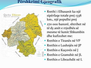 Përshkrimi Gjeografik
 Rrethi i Elbasanit ka një
sipërfaqe totale prej 1338
km2, një popullsi prej
 270 000 banorë, shtrihet në
të dy anët e rrjedhës së
mesme të lumit Shkumbin
dhe kufizohet me:
 Rrethin e Tiranës në VP
 Rrethin e Lushnjës në JP
 Rrethin e Kuçovës në J
 Rrethin e Gramshit në JL
 Rrethin e Librazhdit në L
 