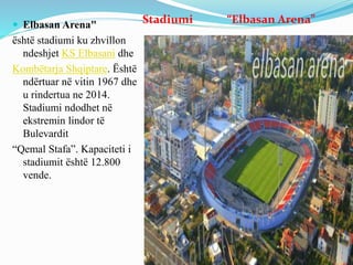 Stadiumi “Elbasan Arena” Elbasan Arena"
është stadiumi ku zhvillon
ndeshjet KS Elbasani dhe
Kombëtarja Shqiptare. Është
ndërtuar në vitin 1967 dhe
u rindertua ne 2014.
Stadiumi ndodhet në
ekstremin lindor të
Bulevardit
“Qemal Stafa”. Kapaciteti i
stadiumit është 12.800
vende.
 
