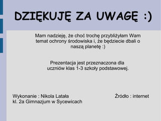 DZIĘKUJĘ ZA UWAGĘ :)
Mam nadzieję, że choć trochę przybliżyłam Wam
temat ochrony środowiska i, że będziecie dbali o
naszą planetę :)
Prezentacja jest przeznaczona dla
uczniów klas 1-3 szkoły podstawowej.
Wykonanie : Nikola Latała Źródło : internet
kl. 2a Gimnazjum w Sycewicach
 