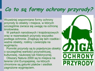 Co to są formy ochrony przyrody?
Wcześniej wspomniane formy ochrony
przyrody to obiekty i miejsca, w których
szczególnie zwraca się uwagę na ochronę
środowiska.
W parkach narodowych i krajobrazowych
oraz w rezerwatach przyrody wszystko
podlega ochronie. Znajdują się tam rzadkie i
ważne obiekty, rośliny i zwierzęta na
wyginięciu.
Pomniki przyrody są to pojedyncze obiekty
o szczególnej wartości przyrodniczej,
kulturowej, naukowej lub historycznej.
Obszary Natura 2000 są to miejsca na
terenie Unii Europejskiej, na których
chronione są gatunki ptaków i siedlisk
zagrożone wyginięciem.
 