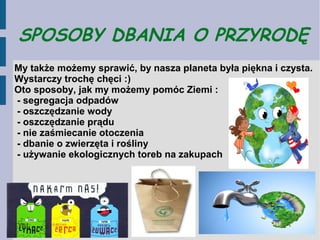 SPOSOBY DBANIA O PRZYRODĘ
My także możemy sprawić, by nasza planeta była piękna i czysta.
Wystarczy trochę chęci :)
Oto sposoby, jak my możemy pomóc Ziemi :
- segregacja odpadów
- oszczędzanie wody
- oszczędzanie prądu
- nie zaśmiecanie otoczenia
- dbanie o zwierzęta i rośliny
- używanie ekologicznych toreb na zakupach
 