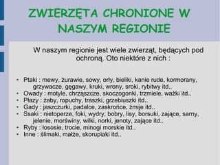 ZWIERZĘTA CHRONIONE W
NASZYM REGIONIE
W naszym regionie jest wiele zwierząt, będących pod
ochroną. Oto niektóre z nich :
● Ptaki : mewy, żurawie, sowy, orły, bieliki, kanie rude, kormorany,
grzywacze, gęgawy, kruki, wrony, sroki, rybitwy itd..
● Owady : motyle, chrząszcze, skoczogonki, trzmiele, ważki itd..
● Płazy : żaby, ropuchy, traszki, grzebiuszki itd..
● Gady : jaszczurki, padalce, zaskrońce, żmije itd..
● Ssaki : nietoperze, foki, wydry, bobry, lisy, borsuki, zające, sarny,
jelenie, morświny, wilki, norki, jenoty, zające itd..
● Ryby : łososie, trocie, minogi morskie itd..
● Inne : ślimaki, małże, skorupiaki itd..
 