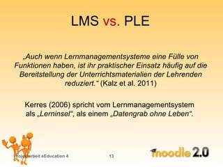 LMS  vs.  PLE Projektarbeit eEducation 4   „ Auch wenn Lernmanagementsysteme eine Fülle von Funktionen haben, ist ihr praktischer Einsatz häufig auf die Bereitstellung der Unterrichtsmaterialien der Lehrenden reduziert.“  (Kalz et al. 2011) Kerres (2006) spricht vom Lernmanagementsystem  als  „Lerninsel“ , als einem  „Datengrab ohne Leben“.  