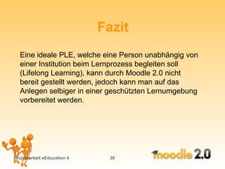 Projektarbeit eEducation 4   Fazit Eine ideale PLE, welche eine Person unabhängig von  einer Institution beim Lernprozess begleiten soll (Lifelong Learning), kann durch Moodle 2.0 nicht bereit gestellt werden, jedoch kann man auf das Anlegen selbiger in einer geschützten Lernumgebung vorbereitet werden. 