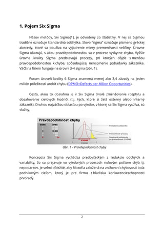 2
1. Pojem Six Sigma
Názov metódy, Six Sigma[1], je odvodený zo štatistiky. V nej sa Sigmou
tradične označuje štandardná odchýlka. Slovo “sigma” označuje písmeno gréckej
abecedy, ktoré sa používa na vyjadrenie miery premenlivosti veličiny. Úrovne
Sigma ukazujú, s akou pravdepodobnosťou sa v procese vyskytne chyba. Vyššie
úrovne kvality Sigma predstavujú procesy, pri ktorých dôjde s menšou
pravdepodobnosťou k chybe, spôsobujúcej nenaplnenie požiadavky zákazníka.
Väčšina ﬁriem funguje na úrovni 3-4 sigma (obr. 1).
Potom úroveň kvality 6 Sigma znamená menej ako 3,4 závady na jeden
milión príležitostí urobiť chybu (DPMO=Defects per Milion Opportunities).
Cesta, akou to dosiahnu je v Six Sigma trvalé zmenšovanie rozptylu a
dosahovanie cieľových hodnôt (t.j. tých, ktoré si želá externý alebo interný
zákazník). Druhou najväčšou oblasťou po výrobe, v ktorej sa Six Sigma využíva, sú
služby.
Obr. 1 – Pravdepodobnosť chyby
Koncepcia Six Sigma vychádza predovšetkým z redukcie odchýlok a
variability, čo sa prejavuje vo výrobných procesoch nulovým počtom chýb tj.
nepodarkov. Je veľmi dôležité, aby filozofia založená na znižovaní chybovosti bola
podnikovým cieľom, ktorý je pre firmu z hľadiska konkurencieschopnosti
prvoradý.
 