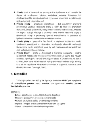 4
3. Princíp tretí – zameranie na procesy a ich zlepšovanie – pri metóde Six
Sigma sú predmetom záujmu podnikové procesy. Pomocou ich
zlepšovania môže podnik dosiahnuť zvyšovanie výkonnosti a efektívnosti,
rast spokojnosti zákazníkov atď.
4. Princíp štvrtý – proaktívny manažment – byť proaktívny znamená
predstihnúť udalosti. Reaktívne skoky z krízy do krízy sú príznakom
manažéra, alebo spoločnosti, ktorý stratili kontrolu nad situáciou. Metóda
Six Sigma zlučuje nástroje a praktiky ktoré menia reaktívne zvyky v
dynamický, citlivý a proaktívny spôsob manažmentu. V podstate sú
východzím bodom pre kreatívnu a efektívnu zmenu.
5. Princíp piaty – spolupráca bez hraníc – zlepšená spolupráca medzi
výrobcami, predajcami a zákazníkmi predstavuje obrovské možnosti.
Konkurencia medzi kolektívmi, ktoré by inak mali pracovať na spoločnom
cieli, spôsobuje miliónové straty.
6. Princíp šiesty – snaha o dokonalosť a tolerancia neúspechu – žiadna
spoločnosť nedosiahne vysokú úroveň výkonnosti Six Sigma bez nových
nápadov a prístupov. Tie vždy prinášajú so sebou aj určité riziko, no pokiaľ
sa ľudia, ktorí vidia možnú cestu k lepšej výkonnosti obávajú chýb a nikdy
sa o nič ani nepokúsia, výsledkom ich činností je stagnácia, rozklad a zánik
(Pande, Neuman, Cavanagh, 2002).
4. Metodika
Základným pilierom metódy Six Sigma je metodika DMAIC pre vylepšenie
už existujúceho procesu, resp. DMADV pre vytvorenie nového, takmer
bezchybného procesu.
DMAIC[4]:
• Deﬁne - zadeﬁnovať si ciele, ktoré chceme dosiahnuť
• Measure - porozumieť procesu a zozbierať dáta
• Analyze - analyzovať dáta a určiť hlavné problémy
• Improve - vylepšiť proces jednotlivými nástrojmi Six Sigma
• Control - pravidelná kontrola nového procesu
 