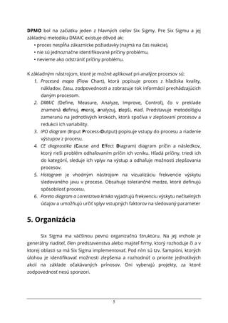 5
DPMO bol na začiatku jeden z hlavných cieľov Six Sigmy. Pre Six Sigmu a jej
základnú metodiku DMAIC existuje dôvod ak:
• proces nespĺňa zákaznícke požiadavky (najmä na čas reakcie),
• nie sú jednoznačne identiﬁkované príčiny problému,
• nevieme ako odstrániť príčiny problému.
K základným nástrojom, ktoré je možné aplikovať pri analýze procesov sú:
1. Procesná mapa (Flow Chart), ktorá popisuje proces z hľadiska kvality,
nákladov, času, zodpovednosti a zobrazuje tok informácií prechádzajúcich
daným procesom.
2. DMAIC (Define, Measure, Analyze, Improve, Control), čo v preklade
znamená definuj, meraj, analyzuj, zlepši, riaď. Predstavuje metodológiu
zameranú na jednotlivých krokoch, ktorá spočíva v zlepšovaní procesov a
redukcii ich variability.
3. IPO diagram (Input Process-Output) popisuje vstupy do procesu a riadenie
výstupov z procesu.
4. CE diagnostika (Cause and Effect Diagram) diagram príčin a následkov,
ktorý rieši problém odhaľovaním príčin ich vzniku. Hľadá príčiny, triedi ich
do kategórií, sleduje ich vplyv na výstup a odhaľuje možnosti zlepšovania
procesov.
5. Histogram je vhodným nástrojom na vizualizáciu frekvencie výskytu
sledovaného javu v procese. Obsahuje tolerančné medze, ktoré definujú
spôsobilosť procesu.
6. Pareto diagram a Lorentzova krivka vyjadrujú frekvenciu výskytu nečíselných
údajov a umožňujú určiť vplyv vstupných faktorov na sledovaný parameter
5. Organizácia
Six Sigma ma väčšinou pevnú organizačnú štruktúru. Na jej vrchole je
generálny riaditeľ, člen predstavenstva alebo majiteľ ﬁrmy, ktorý rozhoduje či a v
ktorej oblasti sa má Six Sigma implementovať. Pod ním sú tzv. šampióni, ktorých
úlohou je identiﬁkovať možnosti zlepšenia a rozhodnúť o priorite jednotlivých
akcií na základe očakávaných prínosov. Oni vyberajú projekty, za ktoré
zodpovednosť nesú sponzori.
 