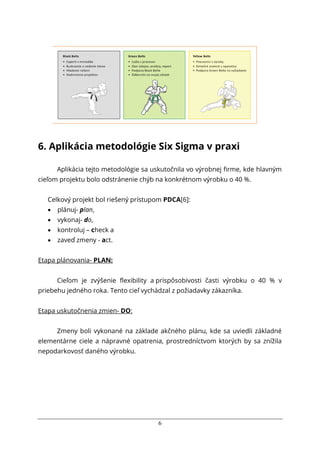 6
6. Aplikácia metodológie Six Sigma v praxi
Aplikácia tejto metodológie sa uskutočnila vo výrobnej firme, kde hlavným
cieľom projektu bolo odstránenie chýb na konkrétnom výrobku o 40 %.
Celkový projekt bol riešený prístupom PDCA[6]:
 plánuj- plan,
 vykonaj- do,
 kontroluj – check a
 zaveď zmeny - act.
Etapa plánovania- PLAN:
Cieľom je zvýšenie flexibility a prispôsobivosti časti výrobku o 40 % v
priebehu jedného roka. Tento cieľ vychádzal z požiadavky zákazníka.
Etapa uskutočnenia zmien- DO:
Zmeny boli vykonané na základe akčného plánu, kde sa uviedli základné
elementárne ciele a nápravné opatrenia, prostredníctvom ktorých by sa znížila
nepodarkovosť daného výrobku.
 