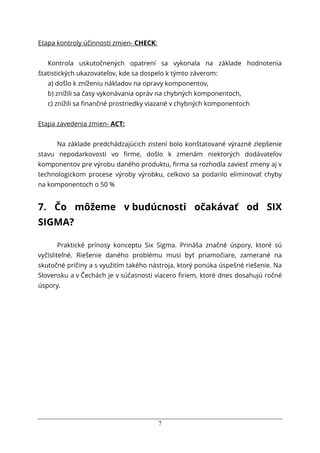 7
Etapa kontroly účinnosti zmien- CHECK:
Kontrola uskutočnených opatrení sa vykonala na základe hodnotenia
štatistických ukazovateľov, kde sa dospelo k týmto záverom:
a) došlo k zníženiu nákladov na opravy komponentov,
b) znížili sa časy vykonávania opráv na chybných komponentoch,
c) znížili sa finančné prostriedky viazané v chybných komponentoch
Etapa zavedenia zmien- ACT:
Na základe predchádzajúcich zistení bolo konštatované výrazné zlepšenie
stavu nepodarkovosti vo firme, došlo k zmenám niektorých dodávateľov
komponentov pre výrobu daného produktu, firma sa rozhodla zaviesť zmeny aj v
technologickom procese výroby výrobku, celkovo sa podarilo eliminovať chyby
na komponentoch o 50 %
7. Čo môžeme v budúcnosti očakávať od SIX
SIGMA?
Praktické prínosy konceptu Six Sigma. Prináša značné úspory, ktoré sú
vyčísliteľné. Riešenie daného problému musí byť priamočiare, zamerané na
skutočné príčiny a s využitím takého nástroja, ktorý ponúka úspešné riešenie. Na
Slovensku a v Čechách je v súčasnosti viacero firiem, ktoré dnes dosahujú ročné
úspory.
 