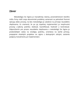 Záver
Metodológia Six Sigma je manažérsky nástroj, prostredníctvom ktorého
môžu firmy riešiť svoje ekonomické problémy zamerané na jednotlivé firemné
výstupy alebo procesy. Aj táto metodológia je založená na princípe neustáleho
zlepšovania, čo znamená, že po jej úspešnej implementácií je nevyhnutné
procesy a výkony podniku sledovať, kvantifikovať, hodnotiť a kontrolovať.
Odporúčaním pre proces neustáleho zlepšovania v metodológií Six Sigma je
predovšetkým väzba na stratégiu podniku, orientácia na rýchle prínosy,
prepojenie vhodných projektov six sigma s dostupnými zdrojmi, zaistenie
podpory manažmentu pri implementácii.
 