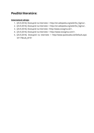 Použitá literatúra:
Internetové zdroje:
1. [25.9.2014]. Dostupné na internete: < http://en.wikipedia.org/wiki/Six_Sigma>.
2. [25.9.2014]. Dostupné na internete: < http://en.wikipedia.org/wiki/Six_Sigma>.
3. [25.9.2014]. Dostupné na internete: <http://www.sixsigma.sk/>.
4. [25.9.2014]. Dostupné na internete: < http://www.isixsigma.com/>.
5. [25.9.2014]. Dostupné na internete: < http://www.ipaslovakia.sk/Default.aspx
id=17&sub_id=0>
 