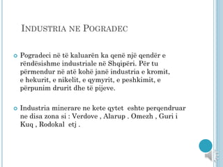 INDUSTRIA NE POGRADEC
 Pogradeci në të kaluarën ka qenë një qendër e
rëndësishme industriale në Shqipëri. Për tu
përmendur në atë kohë janë industria e kromit,
e hekurit, e nikelit, e qymyrit, e peshkimit, e
përpunim drurit dhe të pijeve.
 Industria minerare ne kete qytet eshte perqendruar
ne disa zona si : Verdove , Alarup . Omezh , Guri i
Kuq , Rodokal etj .
 