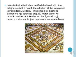  Mozaiket e Linit ndodhen ne Gadishullin e Linit. Ato
datojne ne shek 6 Pas.K dhe ndodhen 22 km larg qytetit
te Pogradecit . Mozaiku I linit eshte me i madhi ne
Ballkan me nje siperfaqe prej 220 meter katror. Ky
mozaik ndodhet ne toke dhe ka disa figura si zogj ,
peshq e zbukurime te tjera te punuara me shume finese
.
 