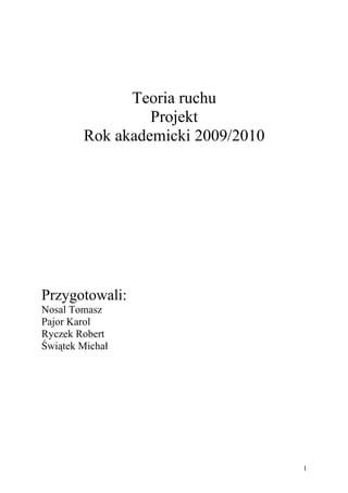 Teoria ruchu
                 Projekt
        Rok akademicki 2009/2010




Przygotowali:
Nosal Tomasz
Pajor Karol
Ryczek Robert
Świątek Michał




                                   1
 