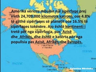 Eglantina Mërzheku
Amerika veriore mbulon një sipërfaqe prej
rreth 24,709,000 kilometra katrorë, ose 4.8%
të gjithë sipërfaqes së planetit ose 16.5% të
sipërfaqes tokësore. Ajo është kontinenti i
tretë për nga sipërfaqja, pas Azisë
dhe Afrikës, dhe është e katërta për nga
popullsia pas Azisë, Afrikës,dhe Evropës.
 