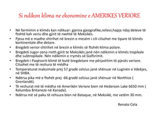 • Në formimin e klimës kan ndikuar: gjersia gjeografike,relievi,hapja ndaj deteve të
ftohtë kah veriu dhe gjirit të nxehtë të Meksikës.
• Pjesa më e madhe shtrihet në brezin e mesëm i cili cilsohet me tipare të klimës
kontinentale dhe detare.
• Bregdeti verior-shtrihet në brezin e klimës së ftohët-klima polare.
• Bregdeti Jugor-zona rreth gjirit te Meksikës janë nën ndikimin e klimës tropikale
dhe subtropikale. Nën ndikimin e rrymës së Golfsrimit.
• Bregdeti i Paqësorit-klimë të butë bregdetare me përjashtim të pjesës veriore.
Cilsohet me të reshura të mëdha
• Temperaturat maksimale prej 57 gradë celsius janë shënuar në Luginën e Vdekjes,
në SHBA.
• Ndërsa pika më e ftohët prej -66 gradë celsius janë shënuar në Northice (
Grenlandë).
• Të reshurat më të mëdha në Amerikën Veriore bien në Hederson Lake 6650 mm (
Kolumbia Britaneze në Kanada).
• Ndërsa më së paku të rehsura bien në Bataque, në Meksikë, me vetëm 30 mm.
Renato Cela
Si ndikon klima ne ekonomine e AMERIKES VERIORE
 