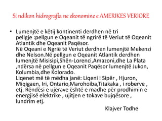 • Lumenjtë e këtij kontinenti derdhen në tri
pellgje :pellgun e Oqeanit të ngrirë të Veriut të Oqeanit
Atlantik dhe Oqeanit Paqësor.
Në Oqeani e Ngrië të Veriut derdhen lumenjtë Mekenzi
dhe Nelson.Në pellgun e Oqeanit Atlantik derdhen
lumenjtë Misisipi,Shën-Lorenci,Amazoni,dhe La Plata
,ndërsa në pellgun e Oqeanit Paqësor lumenjtë Jukon,
Kolumbia,dhe Kolorado.
Liqenet më të mëdha janë: Liqeni i Sipër , Hjuron,
Miqigaen, Iri, Ontario,Marohoiba,Titakaka , i roberve ,
etj. Rëndësi e ujërave është e madhe për prodhimin e
energjisë elektrike , ujitjen e tokave bujqësore ,
lundrim etj.
Klajver Todhe
Si ndikon hidrografia ne ekonomine e AMERIKES VERIORE
 