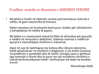 • Në kohën e fundit në Ultësirën veriore janë konstatuar rezervat e
naftës, të gazit natyral dhe të kriorave.
Malet mesatare në të kaluarën kanë pasur rëndësi për shfrytëzimin
e komplekseve të mëdha të pyjeve.
Në kohën e e revolucionit industrial fillon të afirmohet për pasuritë
e mëdha në mineralet e dobishme. Sidomos rezervat e mëdha të
qymyrit e intensifikojnë zhvillimin e industrisë.
Alpet në saje të sipërfaqeve me kullosa dhe cilësore ekonomia
është përqendruar në zhvillimin e blegtorisë, e cila është orientuar
në prodhimin e qumështit dhe të mishit. Energjia ujore e përfituar
nga lumenjtë e shumt dhe të pasur me ujë mundëson zhvillimin e
industrisë.Kumunikacioni është i zhvilluar,por më tepër ka karakter
transit
Manushaqe Habili
Si ndikon nentoka ne ekonomine e AMERIKES VERIORE
 