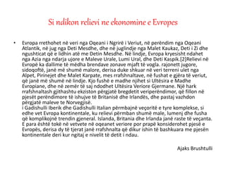 • Evropa rrethohet në veri nga Oqeani i Ngrirë i Veriut, në perëndim nga Oqeani
Atlantik, në jug nga Deti Mesdhe, dhe në juglindje nga Malet Kaukaz, Deti i Zi dhe
ngushticat që e lidhin atë me Detin Mesdhe. Në lindje, Evropa kryesisht ndahet
nga Azia nga ndarja ujore e Maleve Urale, Lumi Ural, dhe Deti Kaspik.[2]Relievi në
Evropë ka dallime të mëdha brendave zonave mjaft të vogla. rajonett jugore,
sidoqoftë, janë më shumë malore, derisa duke shkuar në veri terreni ulet nga
Alpet, Pirinejet dhe Malet Karpate, mes rrafshnaltave, në fushat e gjëra të veriut,
që janë më shumë në lindje. Kjo fushë e madhe njihet si Ultësira e Madhe
Evropiane, dhe në zemër të saj ndodhet Ultësira Veriore Gjermane. Një hark
rrafshnaltash gjithashtu ekziston përgjatë bregdetit veriperëndimor, që fillon në
pjesët perëndimore të ishujve të Britanisë dhe Irlandës, dhe pastaj vazhdon
përgjatë maleve te Norvegjisë.
i Gadishulli Iberik dhe Gadishulli Italian përmbajnë veçoritë e tyre komplekse, si
edhe vet Evropa kontinentale, ku relievi përmban shumë male, lumenj dhe fusha
që komplikojnë trendin gjeneral. Islanda, Britania dhe Irlanda janë raste të veçanta.
E para është tokë në vetvete në oqeanet veriore por prapë konsiderohet pjesë e
Evropës, derisa dy të tjerat janë rrafshnalta që dikur ishin të bashkuara me pjesën
kontinentale deri kur ngitaj e nivelit të detit i ndau.
Ajaks Brushtulli
Si ndikon relievi ne ekonomine e Evropes
 