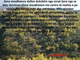Zona mesdhetare dallon dukshëm nga zonat tjera nga se
këtu dominon klima mesdhetare me verëra të nxehta e pa
reshje dhe dimrat butë dhe me reshje. Këtu gjenden
formacionet bimore me gjelbrim të përhershëm, gjethe të
trasha në formë kaqubash, i quajtur formacioni iI makjeve.
Pyjet e dikurshme janë prerë, tash kanë mbeturbimë kaçuba
me pak pyje. Në përbërjen e tokave më shmë janë të
paranishme tokat ngjyrë kafe, të murme, të kuqe dhe toka
aluviale përgjatë luginave të lumenjve.
Aurela Guzi
 