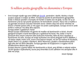 • Emri Evropë rrjedh nga emri EREB që d.m.th. perëndim i diellit. Kështu e kanë
quajtur popujt e Lindjes së Afërt. Evropa ka pozitë të përshtatshme gjeografike.
Duke e shikuer pozitën e Evropës në hartën e botës ose në glob, na bie në sy se
kontinenti ynë ka një pozitë qendrore në hemisferën veriore. Pjesa më e madhe e
saj gjendet në brezin mesatar klimatik verior. Vetëm skaji më verior shtrihet në
brezin e ftohtë (polar) dhe ai më jugor në zonën subtropikale. Evropa në të tri anët
është e rrethuar me dete dhe oqeane.
Evropa duket si gadishull i Azisë
Meqë Evropa mbështetet në gjerësi të madhe në kontinentin e Azisë, shumë
gjeograf Evropën e kanë konsideruar si gadishull të Azisë. Por, duke e marrë
parasysh disa veçori natyrore dhe kulturore-historika, këto dy tersi veçohen si
kontinente në vete. Evropa në lindje kufizohet me Azinë përgjatë kufirit 3000km, i
cili kalon nëpër malin Ural, lumin Ural,liqenin Kaspik, në veri të maleve të Kaukazit,
nëpër Detin e Zi, grykën e Bosforit, detin Marmara, grykën e Dardaneleve,detin
Egje dhe del në detin Mesdhe. Evropa gjendet në kryqëzimin e rrugëve më të
rëndësishme detare dhe ajrore.
Evropa sikurse e pamë lidhet me kontinentin e Azisë, prej Afrikës e ndajnë vetëm
14 km (gryka e Gjibraltarit), kurse prej Amerikës 6 orë udhëtim me aeroplan dhe 4
ditë me anije.
Jovan Gjergo
Si ndikon pozita gjeografike ne ekonomine e Evropes
 