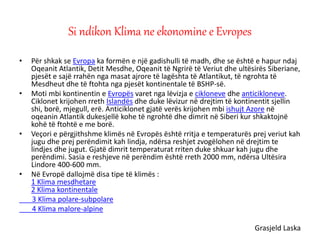 • Për shkak se Evropa ka formën e një gadishulli të madh, dhe se është e hapur ndaj
Oqeanit Atlantik, Detit Mesdhe, Oqeanit të Ngrirë të Veriut dhe ultësirës Siberiane,
pjesët e sajë rrahën nga masat ajrore të lagështa të Atlantikut, të ngrohta të
Mesdheut dhe të ftohta nga pjesët kontinentale të BSHP-së.
• Moti mbi kontinentin e Evropës varet nga lëvizja e cikloneve dhe anticikloneve.
Ciklonet krijohen rreth Islandës dhe duke lëvizur në drejtim të kontinentit sjellin
shi, borë, mjegull, erë. Anticiklonet gjatë verës krijohen mbi ishujt Azore në
oqeanin Atlantik dukesjellë kohe të ngrohtë dhe dimrit në Siberi kur shkaktojnë
kohë të ftohtë e me borë.
• Veçori e përgjithshme klimës në Evropës është rritja e temperaturës prej veriut kah
jugu dhe prej perëndimit kah lindja, ndërsa reshjet zvogëlohen në drejtim te
lindjes dhe jugut. Gjatë dimrit temperaturat rriten duke shkuar kah jugu dhe
perëndimi. Sasia e reshjeve në perëndim është rreth 2000 mm, ndërsa Ultësira
Lindore 400-600 mm.
• Në Evropë dallojmë disa tipe të klimës :
1 Klima mesdhetare
2 Klima kontinentale
3 Klima polare-subpolare
4 Klima malore-alpine
Grasjeld Laska
Si ndikon Klima ne ekonomine e Evropes
 