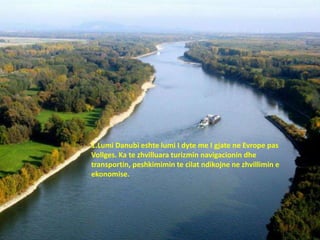 1.Lumi Danubi eshte lumi I dyte me I gjate ne Evrope pas
Vollges. Ka te zhvilluara turizmin navigacionin dhe
transportin, peshkimimin te cilat ndikojne ne zhvillimin e
ekonomise.
 