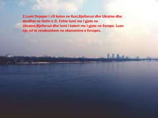 2.Lumi Dnjeper I cili kalon ne Rusi,Bjellorusi dhe Ukraine dhe
derdhet ne Detin e Zi. Eshte lumi me I gjate ne
Ukraine,Bjellorusi dhe lumi I katert me I gjate ne Evrope. Luan
nje rol te rendesishem ne ekonomine e Evropes.
 