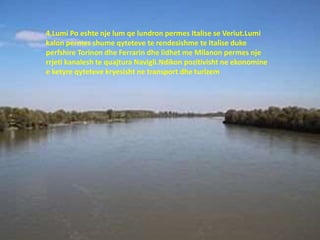 4.Lumi Po eshte nje lum qe lundron permes Italise se Veriut.Lumi
kalon permes shume qyteteve te rendesishme te Italise duke
perfshire Torinon dhe Ferrarin dhe lidhet me Milanon permes nje
rrjeti kanalesh te quajtura Navigli.Ndikon pozitivisht ne ekonomine
e ketyre qyteteve kryesisht ne transport dhe turizem
 