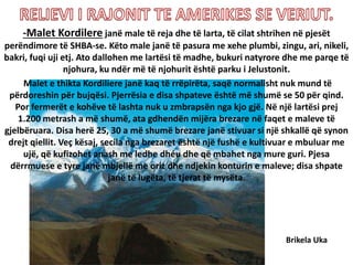 -Malet Kordilere janë male të reja dhe të larta, të cilat shtrihen në pjesët
perëndimore të SHBA-se. Këto male janë të pasura me xehe plumbi, zingu, ari, nikeli,
bakri, fuqi uji etj. Ato dallohen me lartësi të madhe, bukuri natyrore dhe me parqe të
njohura, ku ndër më të njohurit është parku i Jelustonit.
Malet e thikta Kordiliere janë kaq të rrëpirëta, saqë normalisht nuk mund të
përdoreshin për bujqësi. Pjerrësia e disa shpateve është më shumë se 50 për qind.
Por fermerët e kohëve të lashta nuk u zmbrapsën nga kjo gjë. Në një lartësi prej
1.200 metrash a më shumë, ata gdhendën mijëra brezare në faqet e maleve të
gjelbëruara. Disa herë 25, 30 a më shumë brezare janë stivuar si një shkallë që synon
drejt qiellit. Veç kësaj, secila nga brezaret është një fushë e kultivuar e mbuluar me
ujë, që kufizohet anash me ledhe dhéu dhe që mbahet nga mure guri. Pjesa
dërrmuese e tyre janë mbjellë me oriz dhe ndjekin konturin e maleve; disa shpate
janë të lugëta, të tjerat të mysëta.
Brikela Uka
 