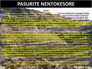 PASURITE NENTOKESORE
LIGJITI
Linjiti ka rendesi te jashtezakonshme per Kosoven. Ai kontribuon 97 % te prodhimit te energjise totale
elektrike me 3 % te bazuar ne Hidrocentrale. Me 14700 milion ton, Kosova zoteron vendin e peste qe
rezervat industriale te linjitit. Linjiti eshte i shperndare permes pellgjeve te Kosoves, Dukagjinit dhe
Drenices. Po shfrytezimi ka qene i kufizuar vetem ne pellgun e Kosoves. Historikisht shfrytezimi i linjitit
daton qysh prej vitit 1922, kur filloi shfrytezimi me punime nentokesore te cekta ne shkalle te voge ne
pellgun e Kosoves. Shfrytezimi ne shkalle te gjere filloi me prodhimin e pare ne qiell te hapur ne Mirash
(1958) dhe Bardh (1969) duke perdorur ekskavatore moderne dhe transportjere.
Zhveshje qe tregon shtresezimin e linjitit dhe llumrat e ngurtesuara gelqerore
Shfrytezimi kumulativ nga fillimi i minieres ne vitin 1922 deri ne fund te vitit 2004 ka arritur ne 265 milion
ton. Gjeologjikisht shfrytezimi i minierave te linjitit te Kosoves eshte nje nga vendburimet me te
favorshme te linjitit ne Europe. Raporti mesatar i heqjes se mbulese eshte 1.7 m³ per 1 ton qymyr dhe ne
total i vleresuar ekonomisht vendburimi i shfrytezueshem perfaqeson nje nga me te pasurit ne Europe, qe
do te lejoje prodhimin ambicioz te energjise elektrike dhe zgjerimin e skemave per dekadat e ardhshme.
Linjiti eshte i cilesise se larte per prodhimin e energjise elektrike dhe krahasohet mire me vendburimet e
linjitit te vendeve fqinje me nje sere parametrash. Linjiti i kosoves ndryshon ne vleren e pastert kalorifike
(NCV) nga 6.28 – 9.21 MJ/kg, mesatarisht 7.8 MJ/kg. Depozitimet (me moshe Pliocenike) mund te jene 100
m te trasha, por mesatarisht 40 m, dhe zoterojne nje raport mesatar te heqjes se mbuleses 1.7 : 1. Ky
kombinim nenkupton qe kostoja e linjit – elektricitet ne Kosove eshte me e ulta ne rajon. Kostoja ne
Kosove € 0.62/GJ krahasohet ne menyre te favorshme me € 0.88/GJ ne Bullgari dhe € 1.34/GJ ne Serbi dhe
Mali i Zi.
Zhvillimi i metejshem afat mesem i shfrytezimit te linjiteve do te vazhdoje ne fushen e minerare te
Sibovcit ne pjesen veriore te Pellgut te Kosoves dhe u jep nje perparesi te madhe investimeve private.
BESJONA HUQI
 