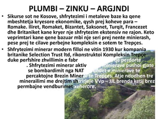 PLUMBI – ZINKU – ARGJNDI
• Sikurse sot ne Kosove, shfrytezimi i metaleve baze ka qene
mbeshtetja kryesore ekonomike, qysh prej koheve para –
Romake. Iliret, Romaket, Bizantet, Saksonet, Turqit, Francezet
dhe Britaniket kane kryer nje shfrytezim ekstensiv ne rajon. Keto
veprimtari kane qene bazuar mbi nje seri prej nente minierash,
pese prej te cilave perbejne kompleksin e sotem te Trepçes.
• Shfrytezimi minerar modern filloi ne vitin 1930 kur kompania
britanike Selection Trust ltd, rikonstruktoi Kompleksin Trepçe
duke perfshire zhvillimin e fabrikes se baterive qe perdorte
plumbin. Shfrytezimi minerar aktiv i pese minierave pushoi gjate
fushates se bombardimit nga NATO. Vendet e minierave te
Trepçes percaktojne Brezin Mineral te Trepçes. Atje ndodhen tre
zona minerailimi me drejtim shtrirjeje VVp – JJL brenda ketij brezi
dhe permbajne vendburimet xeherore.
BESJONA HUQI
 